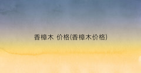香樟木 价格(香樟木价格)